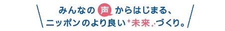 みんなの声からはじまる、ニッポンのより良い未来づくり。 みんなの声からはじまる、ニッポンのより良い未来づくり。